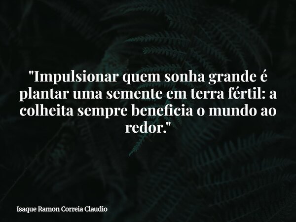 "Impulsionar quem sonha grande é plantar uma semente em terra fértil: a colheita sempre beneficia o mundo ao redor."... Frase de Isaque Ramon Correia Claudio.