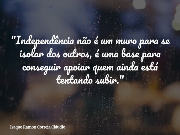 "Independência não é um muro para se isolar dos outros, é uma base para conseguir apoiar quem ainda está tentando subir."... Frase de Isaque Ramon Correia Cláudio.