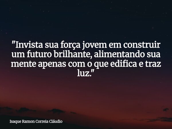 "Invista sua força jovem em construir um futuro brilhante, alimentando sua mente apenas com o que edifica e traz luz."... Frase de Isaque Ramon Correia Cláudio.