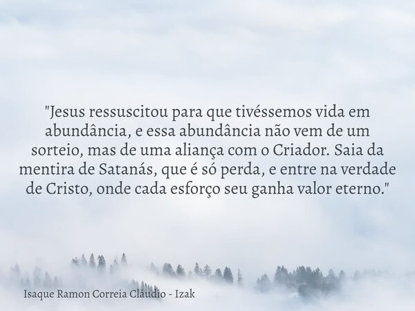 "Jesus ressuscitou para que tivéssemos vida em abundância, e essa abundância não vem de um sorteio, mas de uma aliança com o Criador. Saia da mentira de Sa... Frase de Isaque Ramon Correia Cláudio - Izak.