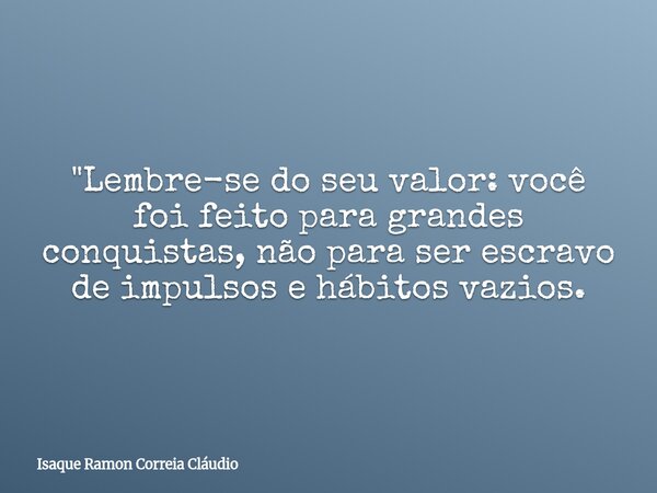 "Lembre-se do seu valor: você foi feito para grandes conquistas, não para ser escravo de impulsos e hábitos vazios.... Frase de Isaque Ramon Correia Cláudio.