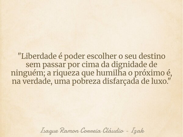 "Liberdade é poder escolher o seu destino sem passar por cima da dignidade de ninguém; a riqueza que humilha o próximo é, na verdade, uma pobreza disfarçad... Frase de Isaque Ramon Correia Cláudio - Izak.