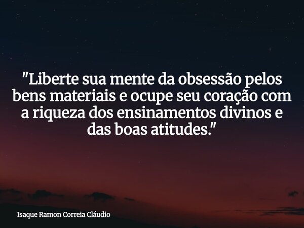 "Liberte sua mente da obsessão pelos bens materiais e ocupe seu coração com a riqueza dos ensinamentos divinos e das boas atitudes."... Frase de Isaque Ramon Correia Cláudio.