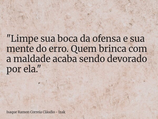 "Limpe sua boca da ofensa e sua mente do erro. Quem brinca com a maldade acaba sendo devorado por ela."... Frase de Isaque Ramon Correia Cláudio - Izak.