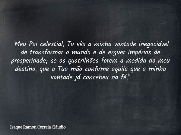 "Meu Pai celestial, Tu vês a minha vontade inegociável de transformar o mundo e de erguer impérios de prosperidade; se os quatrilhões forem a medida do meu... Frase de Isaque Ramon Correia Cláudio.