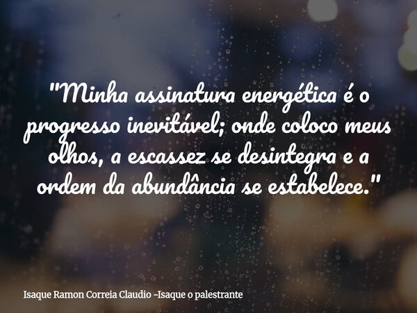 "Minha assinatura energética é o progresso inevitável; onde coloco meus olhos, a escassez se desintegra e a ordem da abundância se estabelece."... Frase de Isaque Ramon Correia Claudio -Isaque o palestrante.