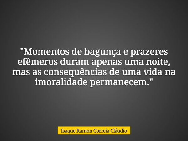 "Momentos de bagunça e prazeres efêmeros duram apenas uma noite, mas as consequências de uma vida na imoralidade permanecem."... Frase de Isaque Ramon Correia Cláudio.