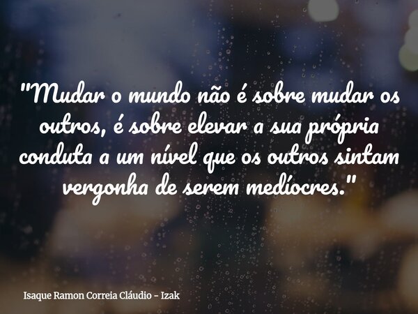 "Mudar o mundo não é sobre mudar os outros, é sobre elevar a sua própria conduta a um nível que os outros sintam vergonha de serem medíocres."... Frase de Isaque Ramon Correia Cláudio - Izak.