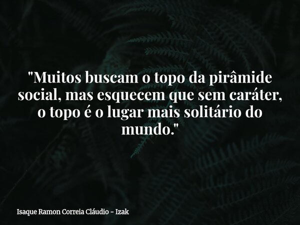 "Muitos buscam o topo da pirâmide social, mas esquecem que sem caráter, o topo é o lugar mais solitário do mundo."... Frase de Isaque Ramon Correia Cláudio - Izak.