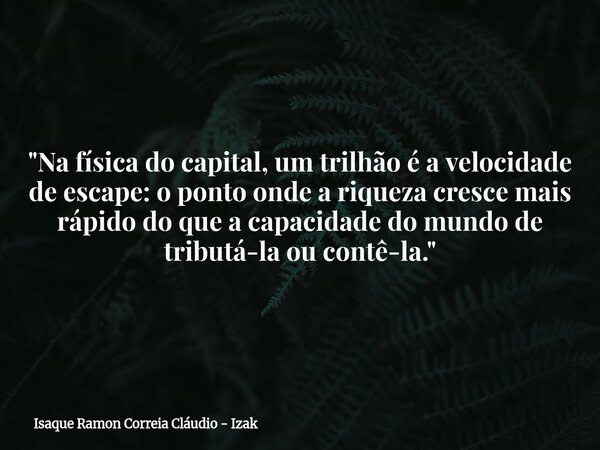 "Na física do capital, um trilhão é a velocidade de escape: o ponto onde a riqueza cresce mais rápido do que a capacidade do mundo de tributá-la ou contê-l... Frase de Isaque Ramon Correia Cláudio - Izak.