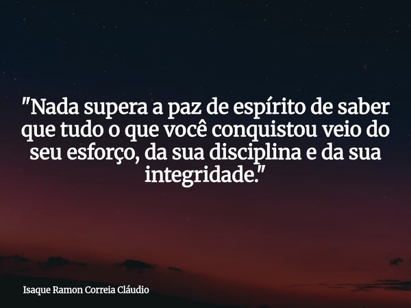 "Nada supera a paz de espírito de saber que tudo o que você conquistou veio do seu esforço, da sua disciplina e da sua integridade."... Frase de Isaque Ramon Correia Cláudio.
