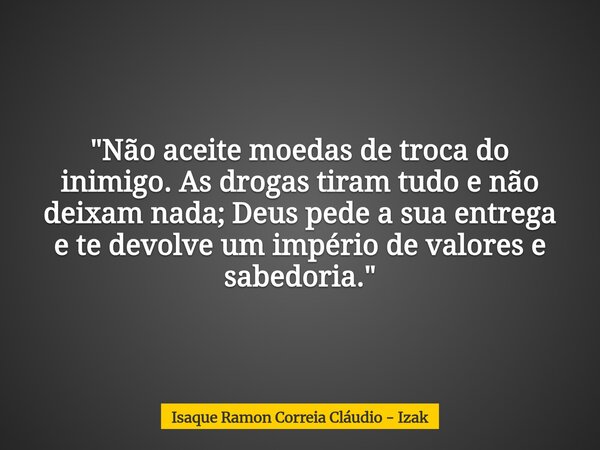 "Não aceite moedas de troca do inimigo. As drogas tiram tudo e não deixam nada; Deus pede a sua entrega e te devolve um império de valores e sabedoria.&quo... Frase de Isaque Ramon Correia Cláudio - Izak.