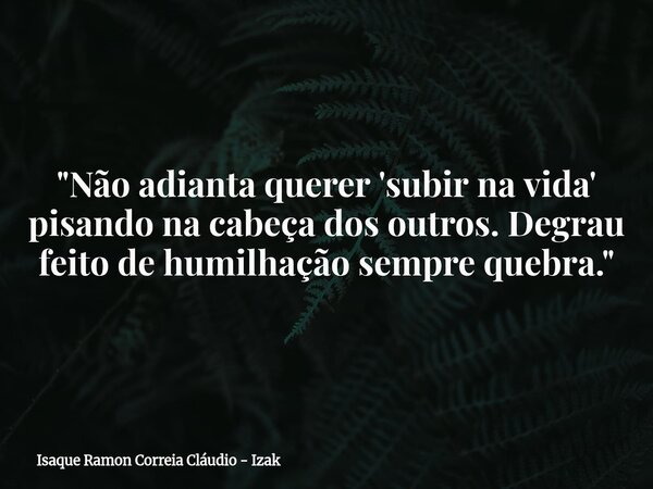 "Não adianta querer 'subir na vida' pisando na cabeça dos outros. Degrau feito de humilhação sempre quebra."... Frase de Isaque Ramon Correia Cláudio - Izak.