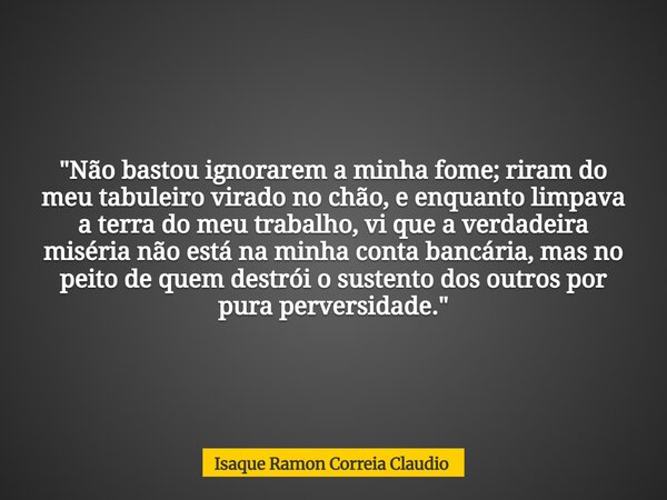 "Não bastou ignorarem a minha fome; riram do meu tabuleiro virado no chão, e enquanto limpava a terra do meu trabalho, vi que a verdadeira miséria não está... Frase de Isaque Ramon Correia Claudio.