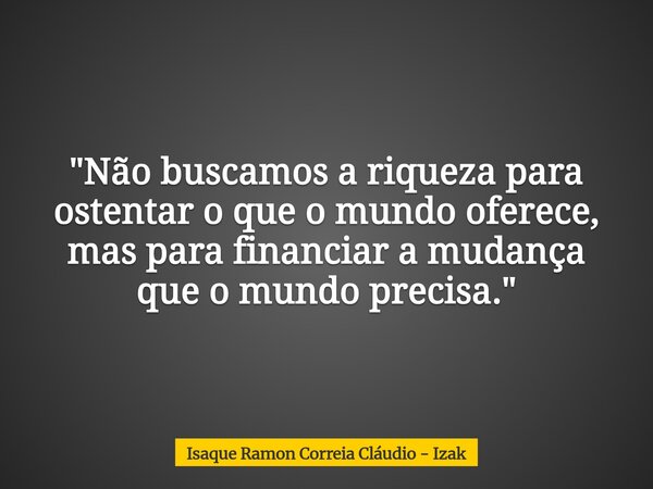 "Não buscamos a riqueza para ostentar o que o mundo oferece, mas para financiar a mudança que o mundo precisa."... Frase de Isaque Ramon Correia Cláudio - Izak.