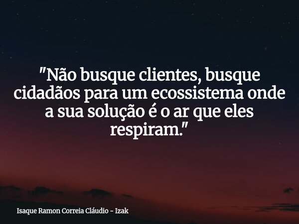 "Não busque clientes, busque cidadãos para um ecossistema onde a sua solução é o ar que eles respiram."... Frase de Isaque Ramon Correia Cláudio - Izak.