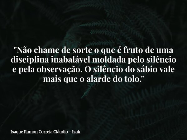 "Não chame de sorte o que é fruto de uma disciplina inabalável moldada pelo silêncio e pela observação. O silêncio do sábio vale mais que o alarde do tolo.... Frase de Isaque Ramon Correia Cláudio - Izak.