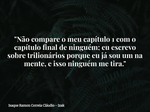 "Não compare o meu capítulo 1 com o capítulo final de ninguém; eu escrevo sobre trilionários porque eu já sou um na mente, e isso ninguém me tira."... Frase de Isaque Ramon Correia Cláudio - Izak.