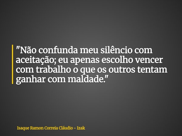 "Não confunda meu silêncio com aceitação; eu apenas escolho vencer com trabalho o que os outros tentam ganhar com maldade."... Frase de Isaque Ramon Correia Cláudio - Izak.