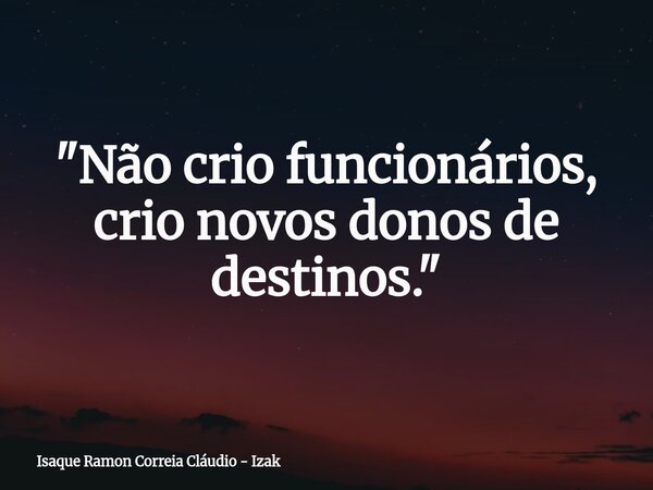 "Não crio funcionários, crio novos donos de destinos."... Frase de Isaque Ramon Correia Cláudio - Izak.
