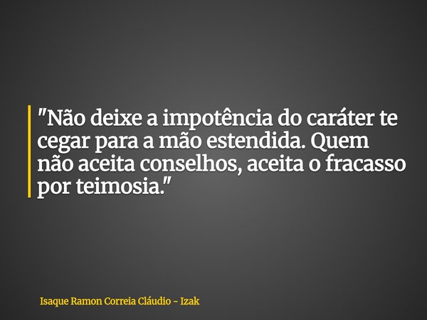 "Não deixe a impotência do caráter te cegar para a mão estendida. Quem não aceita conselhos, aceita o fracasso por teimosia."... Frase de Isaque Ramon Correia Cláudio - Izak.