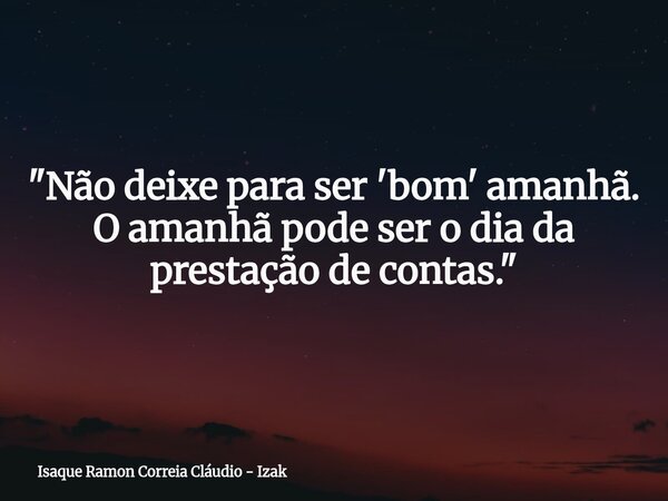 "Não deixe para ser 'bom' amanhã. O amanhã pode ser o dia da prestação de contas."... Frase de Isaque Ramon Correia Cláudio - Izak.