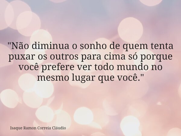 "Não diminua o sonho de quem tenta puxar os outros para cima só porque você prefere ver todo mundo no mesmo lugar que você."... Frase de Isaque Ramon Correia Cláudio.