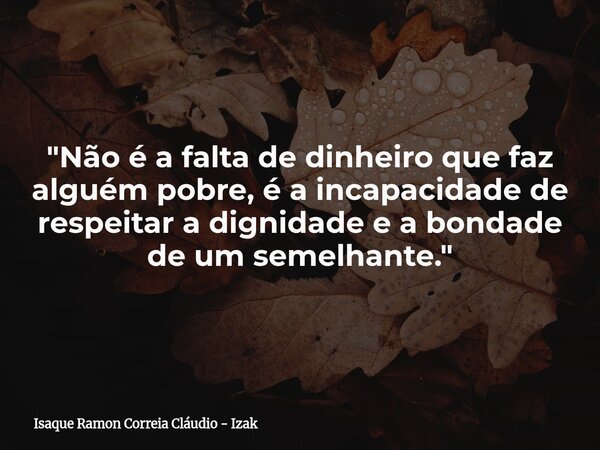 "Não é a falta de dinheiro que faz alguém pobre, é a incapacidade de respeitar a dignidade e a bondade de um semelhante."... Frase de Isaque Ramon Correia Cláudio - Izak.