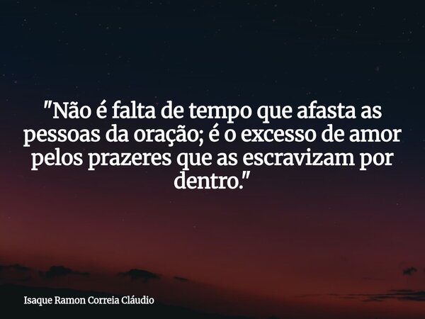 "Não é falta de tempo que afasta as pessoas da oração; é o excesso de amor pelos prazeres que as escravizam por dentro."... Frase de Isaque Ramon Correia Cláudio.