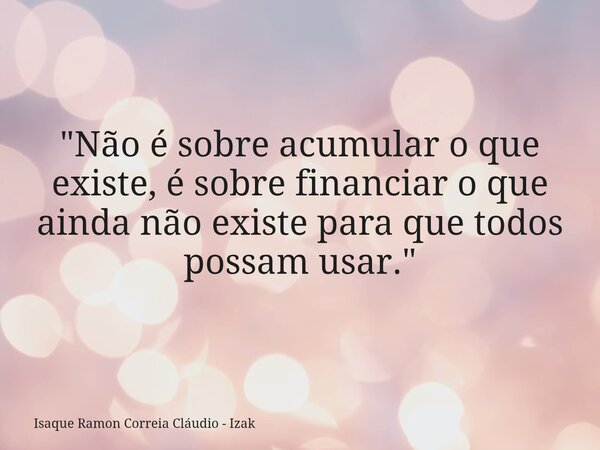 "Não é sobre acumular o que existe, é sobre financiar o que ainda não existe para que todos possam usar."... Frase de Isaque Ramon Correia Cláudio - Izak.