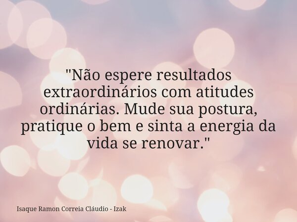 "Não espere resultados extraordinários com atitudes ordinárias. Mude sua postura, pratique o bem e sinta a energia da vida se renovar."... Frase de Isaque Ramon Correia Cláudio - Izak.