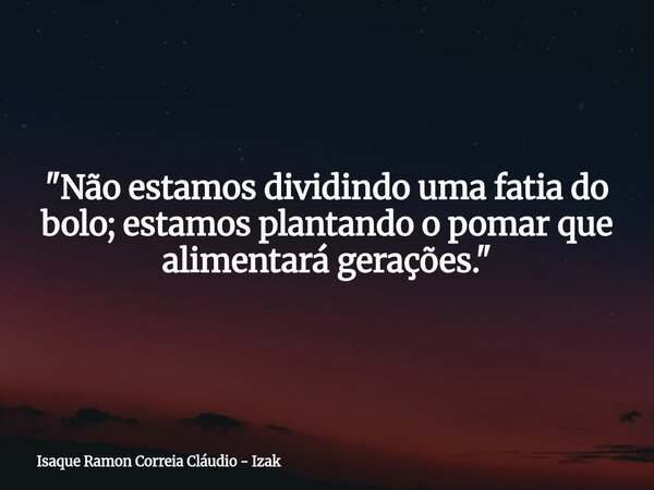 "Não estamos dividindo uma fatia do bolo; estamos plantando o pomar que alimentará gerações."... Frase de Isaque Ramon Correia Cláudio - Izak.