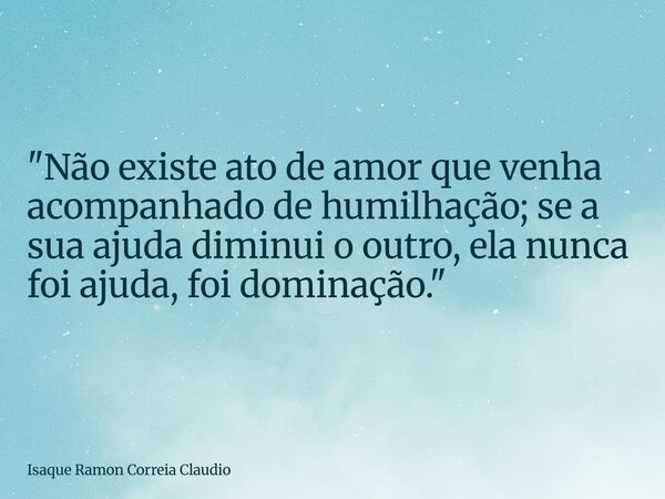 "Não existe ato de amor que venha acompanhado de humilhação; se a sua ajuda diminui o outro, ela nunca foi ajuda, foi dominação."... Frase de Isaque Ramon Correia Claudio.