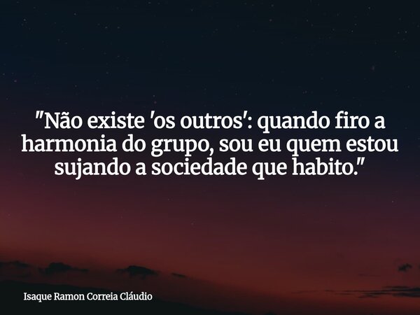"Não existe 'os outros': quando firo a harmonia do grupo, sou eu quem estou sujando a sociedade que habito."... Frase de Isaque Ramon Correia Cláudio.
