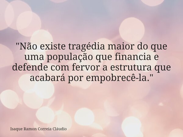 "Não existe tragédia maior do que uma população que financia e defende com fervor a estrutura que acabará por empobrecê-la."... Frase de Isaque Ramon Correia Cláudio.