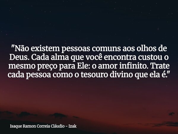 "Não existem pessoas comuns aos olhos de Deus. Cada alma que você encontra custou o mesmo preço para Ele: o amor infinito. Trate cada pessoa como o tesouro... Frase de Isaque Ramon Correia Cláudio - Izak.