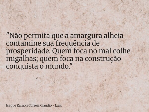 "Não permita que a amargura alheia contamine sua frequência de prosperidade. Quem foca no mal colhe migalhas; quem foca na construção conquista o mundo.&qu... Frase de Isaque Ramon Correia Cláudio - Izak.