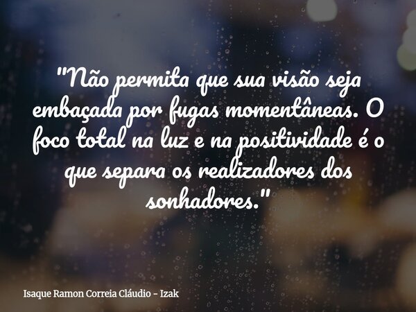 "Não permita que sua visão seja embaçada por fugas momentâneas. O foco total na luz e na positividade é o que separa os realizadores dos sonhadores."... Frase de Isaque Ramon Correia Cláudio - Izak.