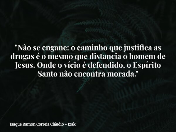 "Não se engane: o caminho que justifica as drogas é o mesmo que distancia o homem de Jesus. Onde o vício é defendido, o Espírito Santo não encontra morada.... Frase de Isaque Ramon Correia Cláudio - Izak.