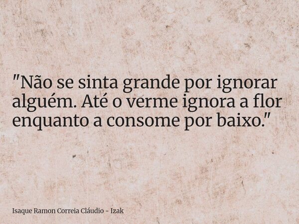 "Não se sinta grande por ignorar alguém. Até o verme ignora a flor enquanto a consome por baixo."... Frase de Isaque Ramon Correia Cláudio - Izak.