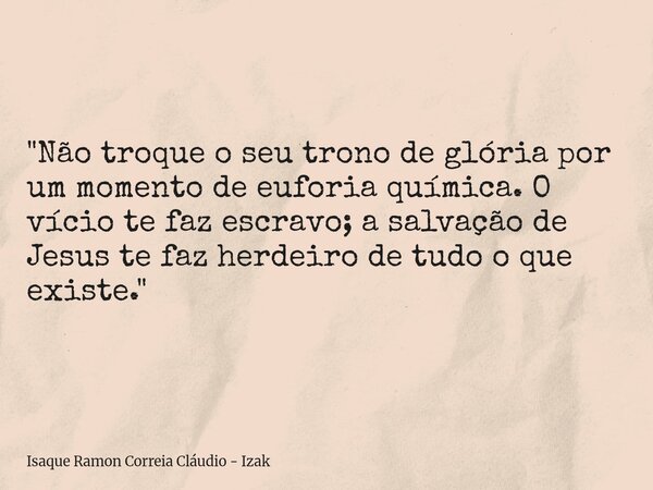 "Não troque o seu trono de glória por um momento de euforia química. O vício te faz escravo; a salvação de Jesus te faz herdeiro de tudo o que existe.&quot... Frase de Isaque Ramon Correia Cláudio - Izak.