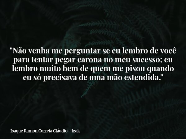 "Não venha me perguntar se eu lembro de você para tentar pegar carona no meu sucesso; eu lembro muito bem de quem me pisou quando eu só precisava de uma mã... Frase de Isaque Ramon Correia Cláudio - Izak.