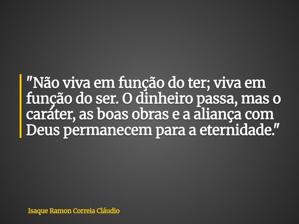 "Não viva em função do ter; viva em função do ser. O dinheiro passa, mas o caráter, as boas obras e a aliança com Deus permanecem para a eternidade."... Frase de Isaque Ramon Correia Cláudio.