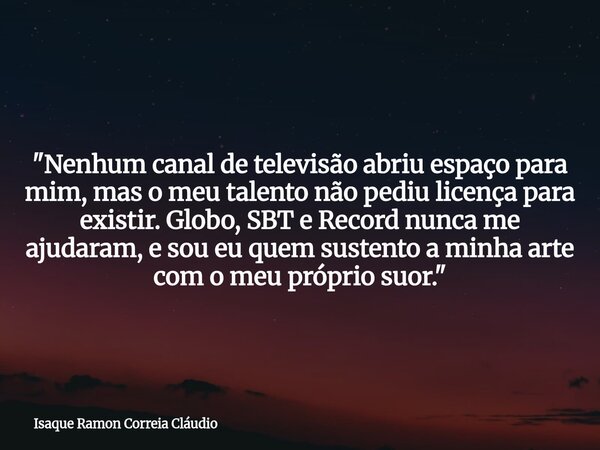 "Nenhum canal de televisão abriu espaço para mim, mas o meu talento não pediu licença para existir. Globo, SBT e Record nunca me ajudaram, e sou eu quem su... Frase de Isaque Ramon Correia Cláudio.