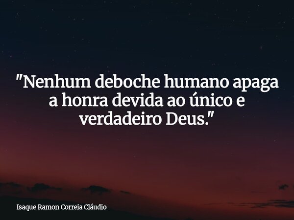 "Nenhum deboche humano apaga a honra devida ao único e verdadeiro Deus."... Frase de Isaque Ramon Correia Cláudio.