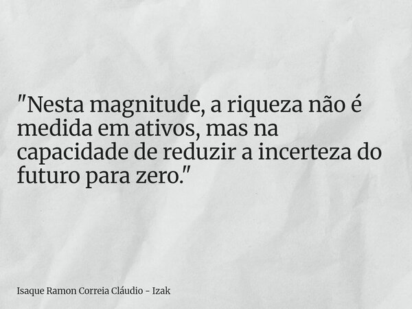"Nesta magnitude, a riqueza não é medida em ativos, mas na capacidade de reduzir a incerteza do futuro para zero."... Frase de Isaque Ramon Correia Cláudio - Izak.