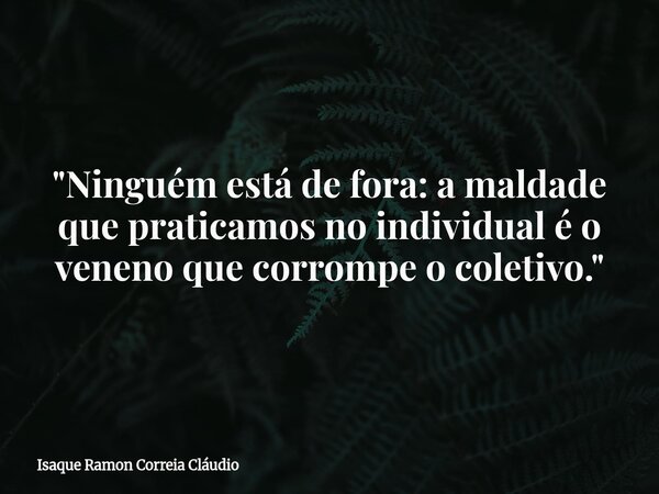 "Ninguém está de fora: a maldade que praticamos no individual é o veneno que corrompe o coletivo."... Frase de Isaque Ramon Correia Cláudio.