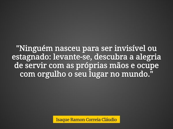 "Ninguém nasceu para ser invisível ou estagnado: levante-se, descubra a alegria de servir com as próprias mãos e ocupe com orgulho o seu lugar no mundo.&qu... Frase de Isaque Ramon Correia Cláudio.