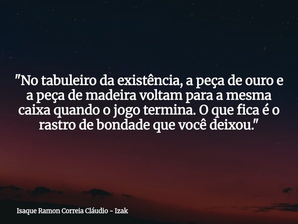 "No tabuleiro da existência, a peça de ouro e a peça de madeira voltam para a mesma caixa quando o jogo termina. O que fica é o rastro de bondade que você ... Frase de Isaque Ramon Correia Cláudio - Izak.