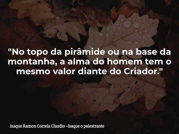 "No topo da pirâmide ou na base da montanha, a alma do homem tem o mesmo valor diante do Criador."... Frase de Isaque Ramon Correia Claudio -Isaque o palestrante.